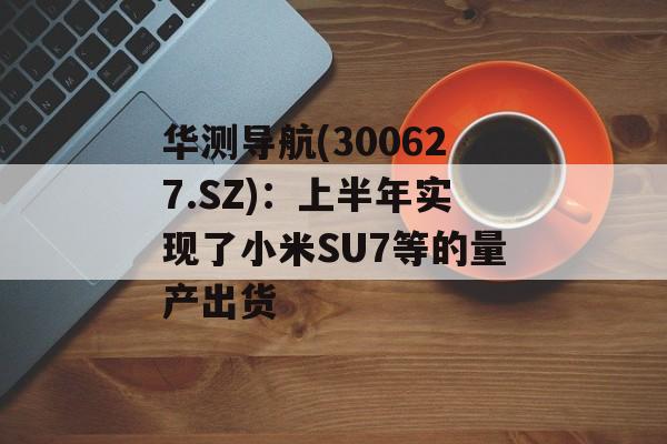 华测导航(300627.SZ)：上半年实现了小米SU7等的量产出货