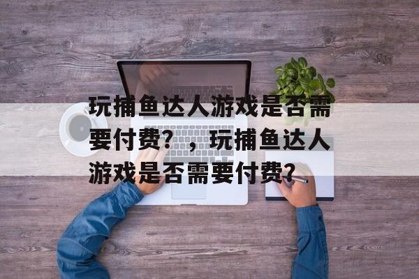 玩捕鱼达人游戏是否需要付费？，玩捕鱼达人游戏是否需要付费？