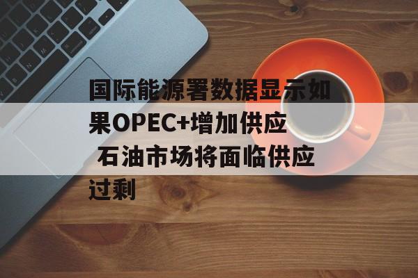 国际能源署数据显示如果OPEC+增加供应 石油市场将面临供应过剩