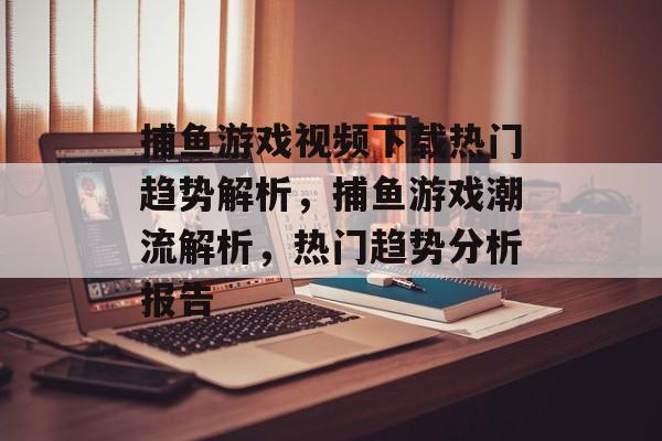 捕鱼游戏视频下载热门趋势解析，捕鱼游戏潮流解析，热门趋势分析报告