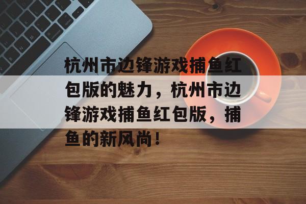 杭州市边锋游戏捕鱼红包版的魅力，杭州市边锋游戏捕鱼红包版，捕鱼的新风尚！