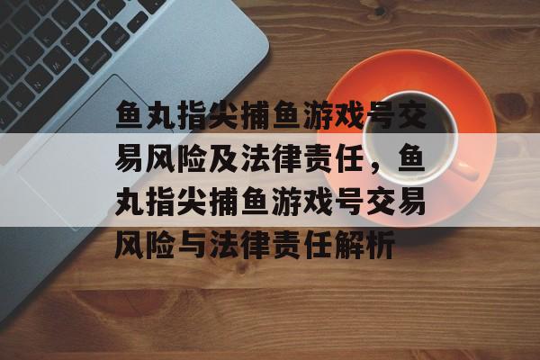 鱼丸指尖捕鱼游戏号交易风险及法律责任，鱼丸指尖捕鱼游戏号交易风险与法律责任解析