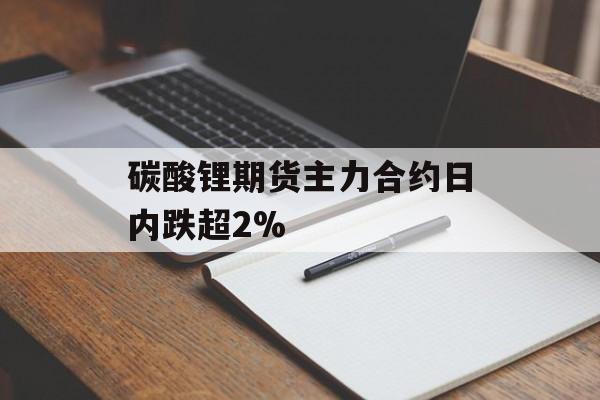 碳酸锂期货主力合约日内跌超2%