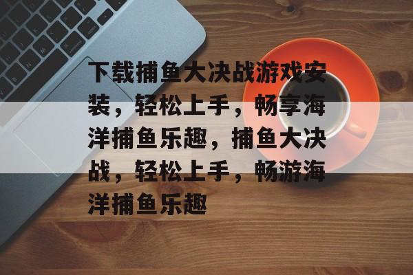 下载捕鱼大决战游戏安装，轻松上手，畅享海洋捕鱼乐趣，捕鱼大决战，轻松上手，畅游海洋捕鱼乐趣