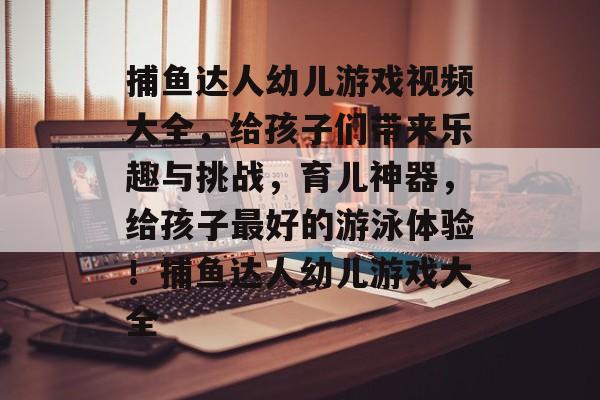 捕鱼达人幼儿游戏视频大全，给孩子们带来乐趣与挑战，育儿神器，给孩子最好的游泳体验！捕鱼达人幼儿游戏大全