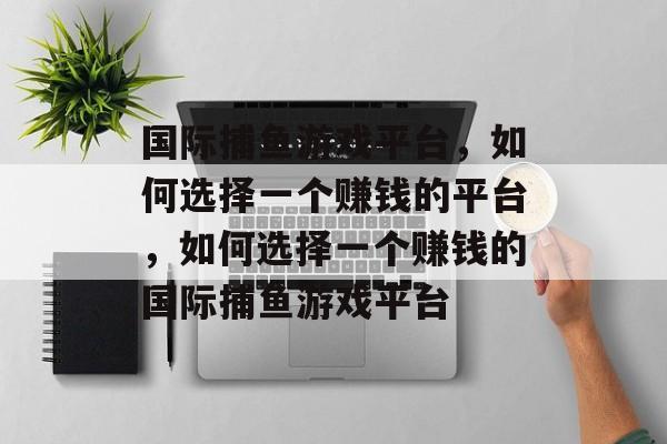 国际捕鱼游戏平台，如何选择一个赚钱的平台，如何选择一个赚钱的国际捕鱼游戏平台