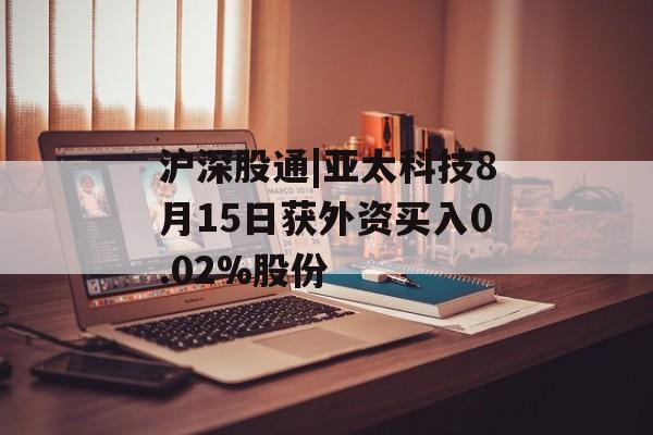 沪深股通|亚太科技8月15日获外资买入0.02%股份