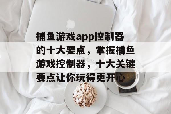 捕鱼游戏app控制器的十大要点，掌握捕鱼游戏控制器，十大关键要点让你玩得更开心