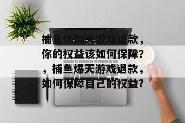 捕鱼炸翻天游戏退款，你的权益该如何保障？，捕鱼爆天游戏退款，如何保障自己的权益?