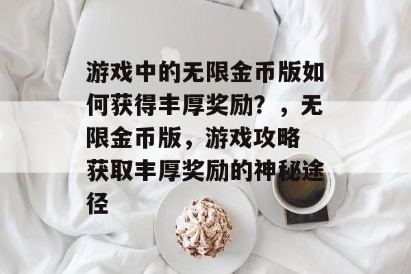 游戏中的无限金币版如何获得丰厚奖励？，无限金币版，游戏攻略 获取丰厚奖励的神秘途径