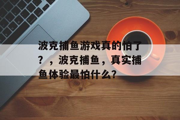 波克捕鱼游戏真的怕了？，波克捕鱼，真实捕鱼体验最怕什么？