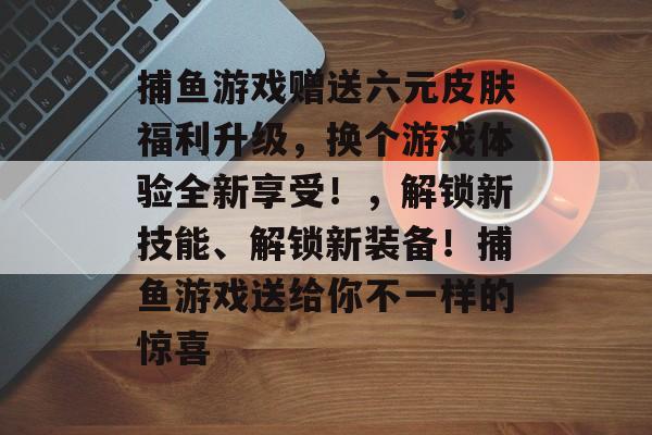 捕鱼游戏赠送六元皮肤福利升级，换个游戏体验全新享受！，解锁新技能、解锁新装备！捕鱼游戏送给你不一样的惊喜