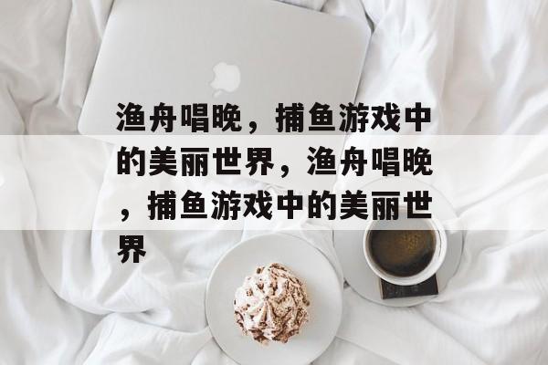 渔舟唱晚，捕鱼游戏中的美丽世界，渔舟唱晚，捕鱼游戏中的美丽世界