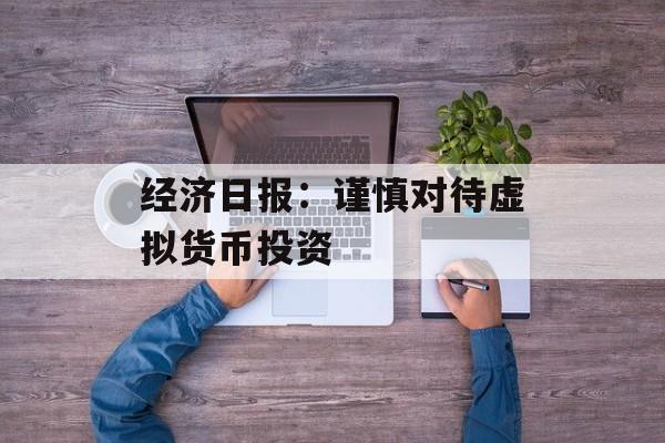 经济日报：谨慎对待虚拟货币投资