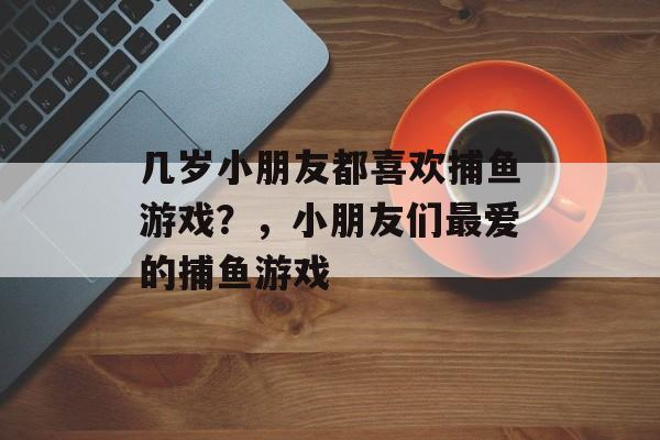 几岁小朋友都喜欢捕鱼游戏？，小朋友们最爱的捕鱼游戏