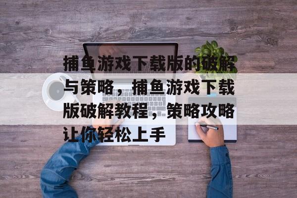 捕鱼游戏下载版的破解与策略，捕鱼游戏下载版破解教程，策略攻略让你轻松上手