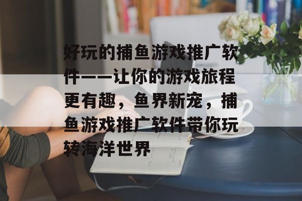 好玩的捕鱼游戏推广软件——让你的游戏旅程更有趣，鱼界新宠，捕鱼游戏推广软件带你玩转海洋世界