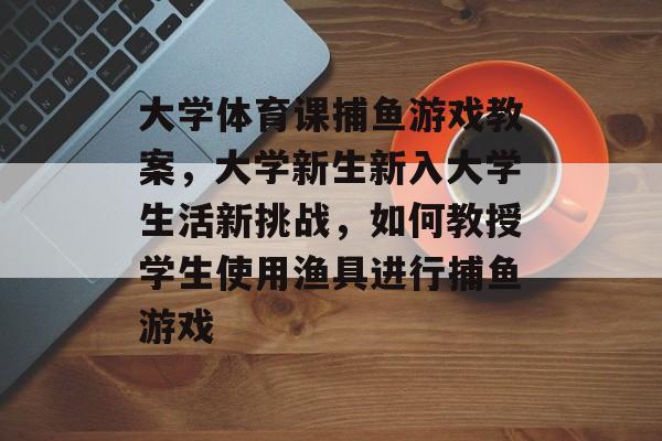 大学体育课捕鱼游戏教案，大学新生新入大学生活新挑战，如何教授学生使用渔具进行捕鱼游戏