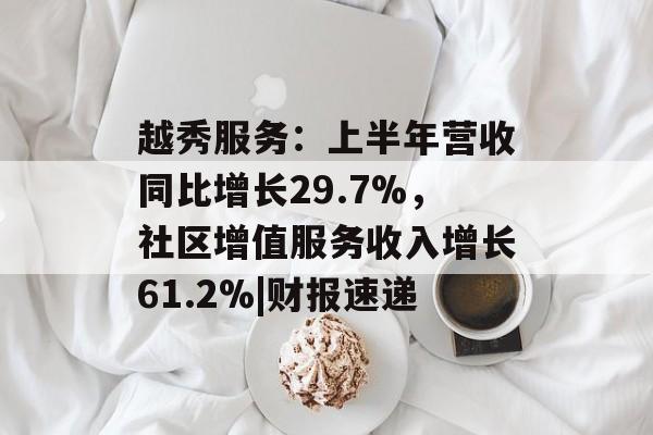 越秀服务：上半年营收同比增长29.7%，社区增值服务收入增长61.2%|财报速递