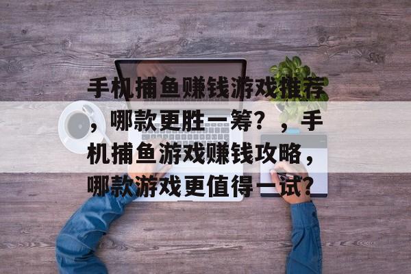 手机捕鱼赚钱游戏推荐，哪款更胜一筹？，手机捕鱼游戏赚钱攻略，哪款游戏更值得一试？