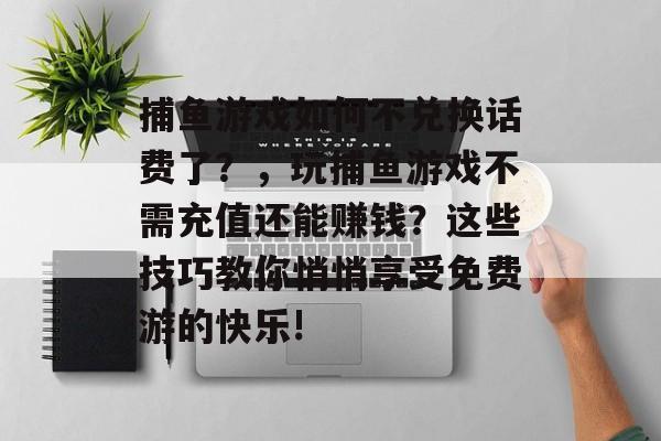 捕鱼游戏如何不兑换话费了？，玩捕鱼游戏不需充值还能赚钱？这些技巧教你悄悄享受免费游的快乐!