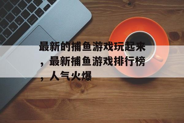 最新的捕鱼游戏玩起来，最新捕鱼游戏排行榜，人气火爆