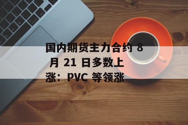 国内期货主力合约 8 月 21 日多数上涨：PVC 等领涨