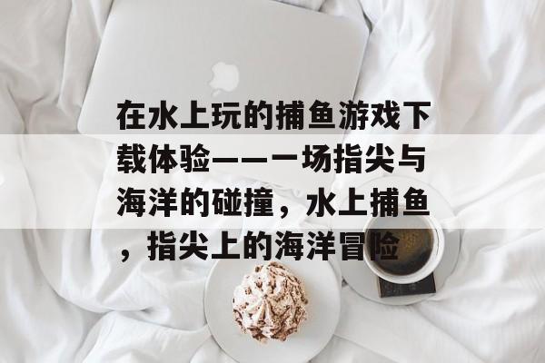 在水上玩的捕鱼游戏下载体验——一场指尖与海洋的碰撞，水上捕鱼，指尖上的海洋冒险