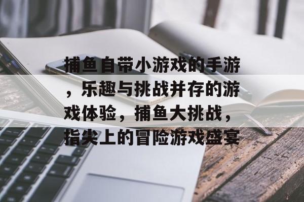 捕鱼自带小游戏的手游，乐趣与挑战并存的游戏体验，捕鱼大挑战，指尖上的冒险游戏盛宴