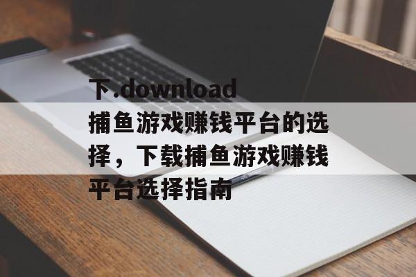 下.download捕鱼游戏赚钱平台的选择，下载捕鱼游戏赚钱平台选择指南