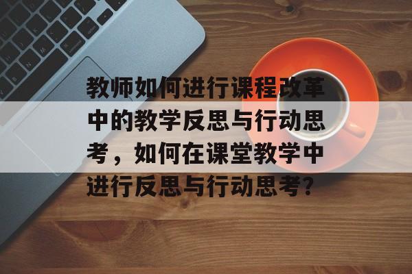 教师如何进行课程改革中的教学反思与行动思考，如何在课堂教学中进行反思与行动思考？