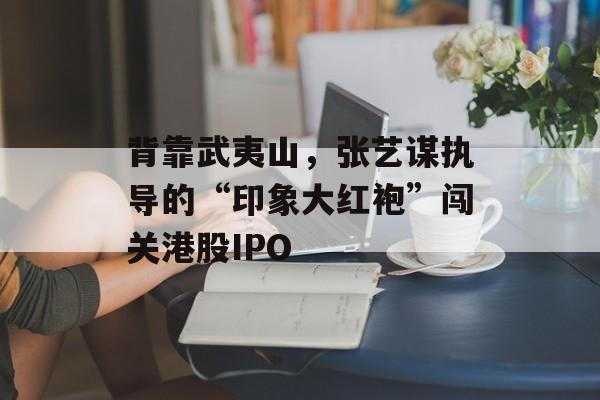 背靠武夷山，张艺谋执导的“印象大红袍”闯关港股IPO