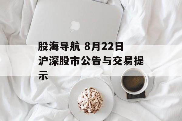 股海导航 8月22日沪深股市公告与交易提示