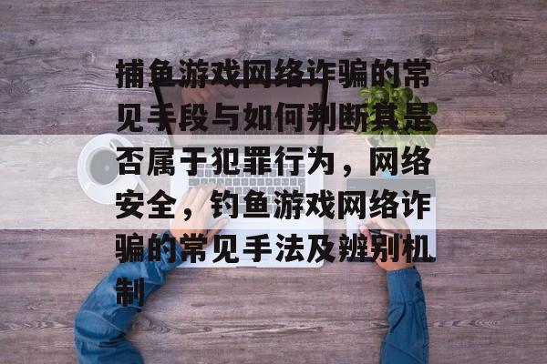 捕鱼游戏网络诈骗的常见手段与如何判断其是否属于犯罪行为，网络安全，钓鱼游戏网络诈骗的常见手法及辨别机制