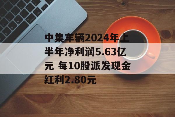 中集车辆2024年上半年净利润5.63亿元 每10股派发现金红利2.80元