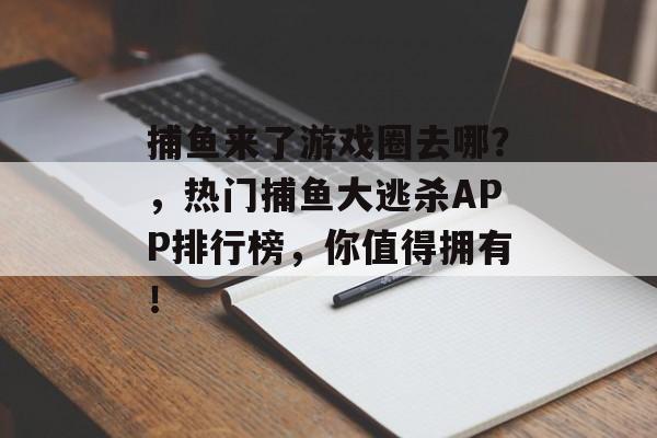 捕鱼来了游戏圈去哪？，热门捕鱼大逃杀APP排行榜，你值得拥有！