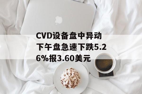 CVD设备盘中异动 下午盘急速下跌5.26%报3.60美元