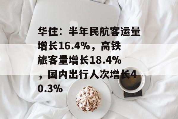 华住：半年民航客运量增长16.4%，高铁旅客量增长18.4%，国内出行人次增长40.3%