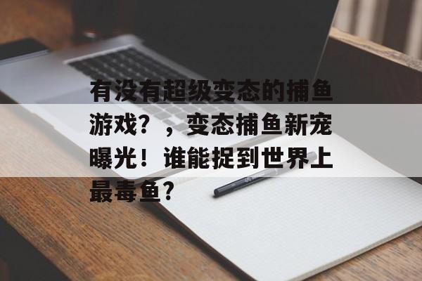 有没有超级变态的捕鱼游戏？，变态捕鱼新宠曝光！谁能捉到世界上最毒鱼?