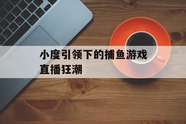 小度引领下的捕鱼游戏直播狂潮