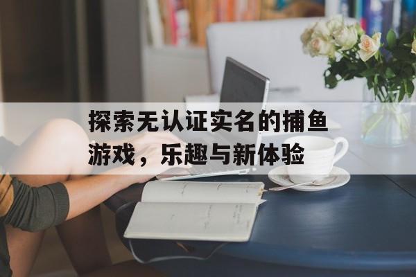 探索无认证实名的捕鱼游戏，乐趣与新体验