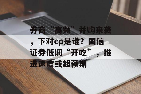 券商“高频”并购来袭，下对cp是谁？国信证券低调“开吃”，推进速度或超预期