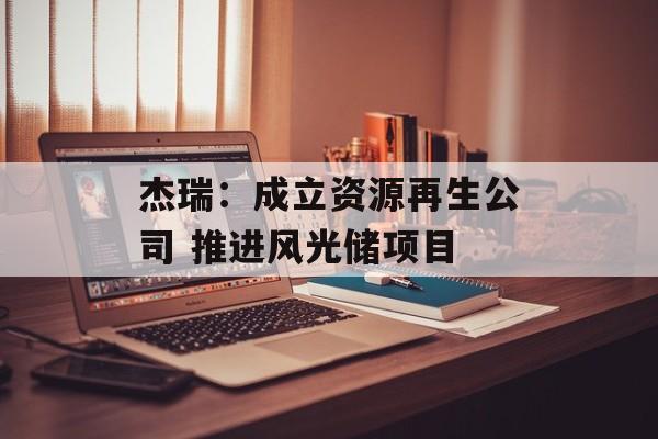 杰瑞：成立资源再生公司 推进风光储项目