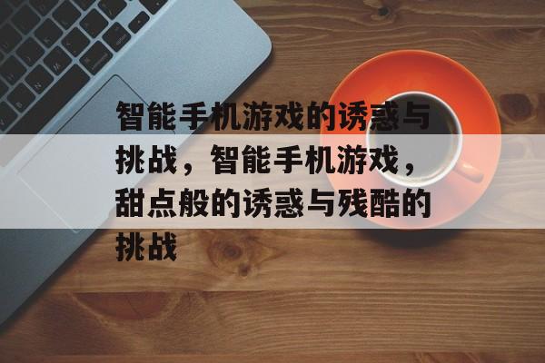 智能手机游戏的诱惑与挑战，智能手机游戏，甜点般的诱惑与残酷的挑战