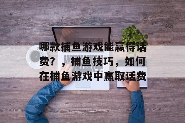 哪款捕鱼游戏能赢得话费？，捕鱼技巧，如何在捕鱼游戏中赢取话费