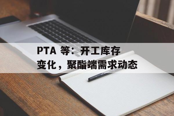 PTA 等：开工库存变化，聚酯端需求动态