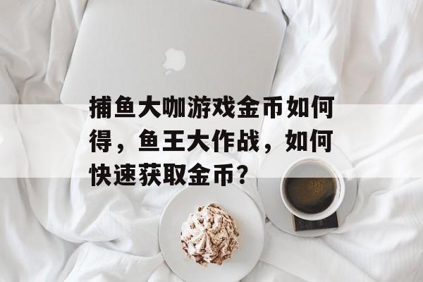 捕鱼大咖游戏金币如何得，鱼王大作战，如何快速获取金币？