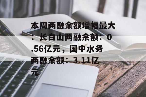 本周两融余额增幅最大：长白山两融余额：0.56亿元，国中水务两融余额：3.11亿元