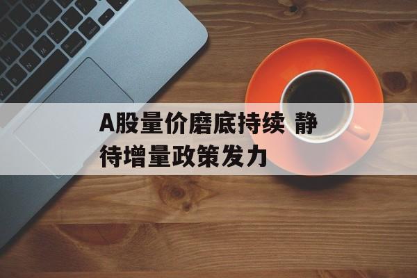 A股量价磨底持续 静待增量政策发力