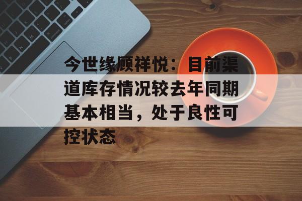 今世缘顾祥悦：目前渠道库存情况较去年同期基本相当，处于良性可控状态